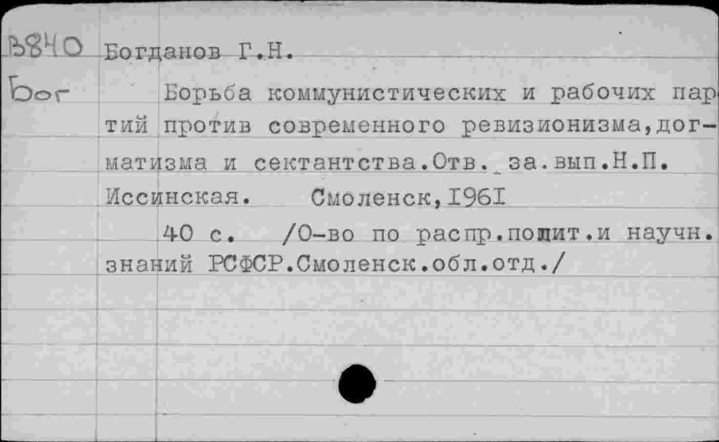 ﻿О Богданов Г.Н.
Ъог Борьба коммунистических и рабочих пар тий против современного ревизионизма,догматизма и сектантства.Отвза.вып.Н.П. Иссинская. Смоленск,1961
40 с. /0-во по распр.попит.и научн. знаний РСФСР.Смоленск.обл.отд./